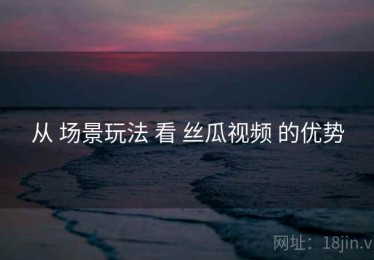 从 场景玩法 看 丝瓜视频 的优势