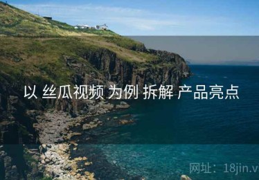 以 丝瓜视频 为例 拆解 产品亮点