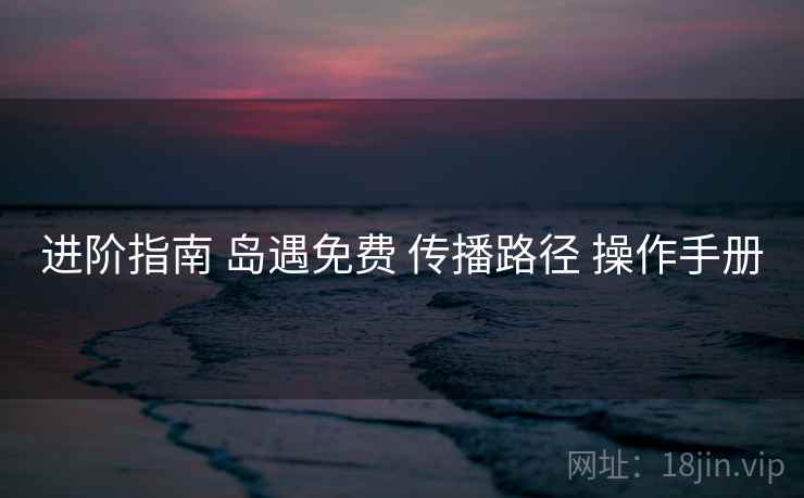 进阶指南 岛遇免费 传播路径 操作手册 进阶指南 岛遇免费 传播路径 操作手册